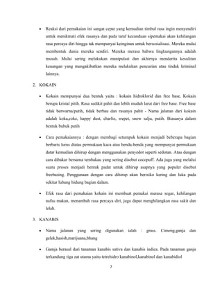 •   Reaksi dari pemakaian ini sangat cepat yang kemudian timbul rasa ingin menyendiri
      untuk menikmati efek rasanya dan pada taraf kecanduan sipemakai akan kehilangan
      rasa percaya diri hingga tak mempunyai keinginan untuk bersosialisasi. Mereka mulai
      membentuk dunia mereka sendiri. Mereka merasa bahwa lingkungannya adalah
      musuh. Mulai sering melakukan manipulasi dan akhirnya menderita kesulitan
      keuangan yang mengakibatkan mereka melakukan pencurian atau tindak kriminal
      lainnya.

2. KOKAIN

  •   Kokain mempunyai dua bentuk yaitu : kokain hidroklorid dan free base. Kokain
      berupa kristal pitih. Rasa sedikit pahit dan lebih mudah larut dari free base. Free base
      tidak berwarna/putih, tidak berbau dan rasanya pahit - Nama jalanan dari kokain
      adalah koka,coke, happy dust, charlie, srepet, snow salju, putih. Biasanya dalam
      bentuk bubuk putih

  •   Cara pemakaiannya : dengan membagi setumpuk kokain menjadi beberapa bagian
      berbaris lurus diatas permukaan kaca atau benda-benda yang mempunyai permukaan
      datar kemudian dihirup dengan menggunakan penyedot seperti sedotan. Atau dengan
      cara dibakar bersama tembakau yang sering disebut cocopuff. Ada juga yang melalui
      suatu proses menjadi bentuk padat untuk dihirup asapnya yang populer disebut
      freebasing. Penggunaan dengan cara dihirup akan berisiko kering dan luka pada
      sekitar lubang hidung bagian dalam.

  •   Efek rasa dari pemakaian kokain ini membuat pemakai merasa segar, kehilangan
      nafsu makan, menambah rasa percaya diri, juga dapat menghilangkan rasa sakit dan
      lelah.

3. KANABIS

  •   Nama       jalanan   yang   sering   digunakan   ialah   :   grass.   Cimeng,ganja   dan
      gelek,hasish,marijuana,bhang

  •   Gamja berasal dari tanaman kanabis sativa dan kanabis indica. Pada tanaman ganja
      terkandung tiga zat utama yaitu tetrehidro kanabinol,kanabinol dan kanabidiol

                                             7
 