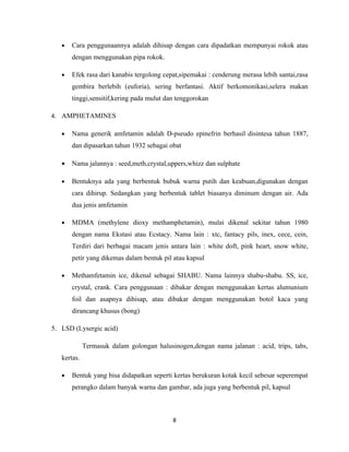 •   Cara penggunaannya adalah dihisap dengan cara dipadatkan mempunyai rokok atau
       dengan menggunakan pipa rokok.

   •   Efek rasa dari kanabis tergolong cepat,sipemakai : cenderung merasa lebih santai,rasa
       gembira berlebih (euforia), sering berfantasi. Aktif berkomonikasi,selera makan
       tinggi,sensitif,kering pada mulut dan tenggorokan

4. AMPHETAMINES

   •   Nama generik amfetamin adalah D-pseudo epinefrin berhasil disintesa tahun 1887,
       dan dipasarkan tahun 1932 sebagai obat

   •   Nama jalannya : seed,meth,crystal,uppers,whizz dan sulphate

   •   Bentuknya ada yang berbentuk bubuk warna putih dan keabuan,digunakan dengan
       cara dihirup. Sedangkan yang berbentuk tablet biasanya diminum dengan air. Ada
       dua jenis amfetamin

   •   MDMA (methylene dioxy methamphetamin), mulai dikenal sekitar tahun 1980
       dengan nama Ekstasi atau Ecstacy. Nama lain : xtc, fantacy pils, inex, cece, cein,
       Terdiri dari berbagai macam jenis antara lain : white doft, pink heart, snow white,
       petir yang dikemas dalam bentuk pil atau kapsul

   •   Methamfetamin ice, dikenal sebagai SHABU. Nama lainnya shabu-shabu. SS, ice,
       crystal, crank. Cara penggunaan : dibakar dengan menggunakan kertas alumunium
       foil dan asapnya dihisap, atau dibakar dengan menggunakan botol kaca yang
       dirancang khusus (bong)

5. LSD (Lysergic acid)

             Termasuk dalam golongan halusinogen,dengan nama jalanan : acid, trips, tabs,
   kertas.

   •   Bentuk yang bisa didapatkan seperti kertas berukuran kotak kecil sebesar seperempat
       perangko dalam banyak warna dan gambar, ada juga yang berbentuk pil, kapsul



                                           8
 