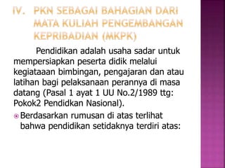 Pendidikan adalah usaha sadar untuk 
mempersiapkan peserta didik melalui 
kegiataaan bimbingan, pengajaran dan atau 
latihan bagi pelaksanaan perannya di masa 
datang (Pasal 1 ayat 1 UU No.2/1989 ttg: 
Pokok2 Pendidkan Nasional). 
Berdasarkan rumusan di atas terlihat 
bahwa pendidikan setidaknya terdiri atas: 
 