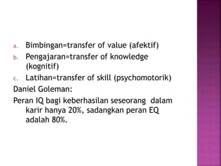 a. Bimbingan=transfer of value (afektif) 
b. Pengajaran=transfer of knowledge 
(kognitif) 
c. Latihan=transfer of skill (psychomotorik) 
Daniel Goleman: 
Peran IQ bagi keberhasilan seseorang dalam 
karir hanya 20%, sadangkan peran EQ 
adalah 80%. 
 