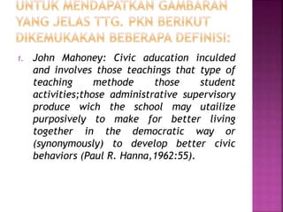 1. John Mahoney: Civic aducation inculded 
and involves those teachings that type of 
teaching methode those student 
activities;those administrative supervisory 
produce wich the school may utailize 
purposively to make for better living 
together in the democratic way or 
(synonymously) to develop better civic 
behaviors (Paul R. Hanna,1962:55). 
 