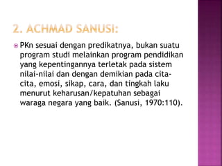  PKn sesuai dengan predikatnya, bukan suatu 
program studi melainkan program pendidikan 
yang kepentingannya terletak pada sistem 
nilai-nilai dan dengan demikian pada cita-cita, 
emosi, sikap, cara, dan tingkah laku 
menurut keharusan/kepatuhan sebagai 
waraga negara yang baik. (Sanusi, 1970:110). 
 