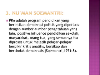  PKn adalah program pendidikan yang 
berintikan demokrasi politik yang diperluas 
dengan sumber-sumber pengetahuan yang 
lain, positive influence pendidikan sekolah, 
masyarakat, orang tua, yang semuanya itu 
diproses untuk melatih pelajar-pelajar 
berpikir kritis analitis, bersikap dan 
bertindak demokratis (Soemantri,1971:8). 
 