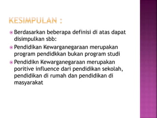  Berdasarkan beberapa definisi di atas dapat 
disimpulkan sbb: 
 Pendidikan Kewarganegaraan merupakan 
program pendidkkan bukan program studi 
 Pendidikn Kewarganegaraan merupakan 
poritive influence dari pendidikan sekolah, 
pendidikan di rumah dan pendidikan di 
masyarakat 
 