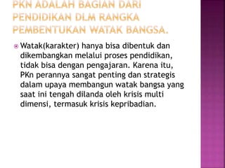Watak(karakter) hanya bisa dibentuk dan 
dikembangkan melalui proses pendidikan, 
tidak bisa dengan pengajaran. Karena itu, 
PKn perannya sangat penting dan strategis 
dalam upaya membangun watak bangsa yang 
saat ini tengah dilanda oleh krisis multi 
dimensi, termasuk krisis kepribadian. 
 