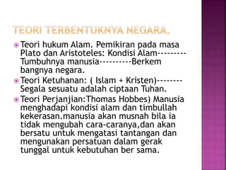 Teori hukum Alam. Pemikiran pada masa 
Plato dan Aristoteles: Kondisi Alam--------- 
Tumbuhnya manusia----------Berkem 
bangnya negara. 
Teori Ketuhanan: ( Islam + Kristen)-------- 
Segala sesuatu adalah ciptaan Tuhan. 
Teori Perjanjian:Thomas Hobbes) Manusia 
menghadapi kondisi alam dan timbullah 
kekerasan.manusia akan musnah bila ia 
tidak mengubah cara-caranya,dan akan 
bersatu untuk mengatasi tantangan dan 
mengunakan persatuan dalam gerak 
tunggal untuk kebutuhan ber sama. 
 