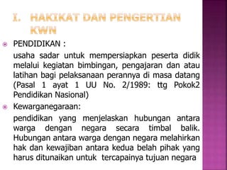  PENDIDIKAN : 
usaha sadar untuk mempersiapkan peserta didik 
melalui kegiatan bimbingan, pengajaran dan atau 
latihan bagi pelaksanaan perannya di masa datang 
(Pasal 1 ayat 1 UU No. 2/1989: ttg Pokok2 
Pendidikan Nasional) 
 Kewarganegaraan: 
pendidikan yang menjelaskan hubungan antara 
warga dengan negara secara timbal balik. 
Hubungan antara warga dengan negara melahirkan 
hak dan kewajiban antara kedua belah pihak yang 
harus ditunaikan untuk tercapainya tujuan negara 
 