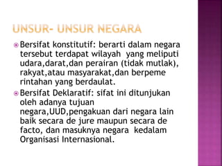  Bersifat konstitutif: berarti dalam negara 
tersebut terdapat wilayah yang meliputi 
udara,darat,dan perairan (tidak mutlak), 
rakyat,atau masyarakat,dan berpeme 
rintahan yang berdaulat. 
 Bersifat Deklaratif: sifat ini ditunjukan 
oleh adanya tujuan 
negara,UUD,pengakuan dari negara lain 
baik secara de jure maupun secara de 
facto, dan masuknya negara kedalam 
Organisasi Internasional. 
 