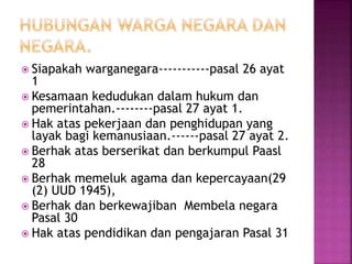  Siapakah warganegara-----------pasal 26 ayat 
1 
 Kesamaan kedudukan dalam hukum dan 
pemerintahan.--------pasal 27 ayat 1. 
 Hak atas pekerjaan dan penghidupan yang 
layak bagi kemanusiaan.------pasal 27 ayat 2. 
 Berhak atas berserikat dan berkumpul Paasl 
28 
 Berhak memeluk agama dan kepercayaan(29 
(2) UUD 1945), 
 Berhak dan berkewajiban Membela negara 
Pasal 30 
 Hak atas pendidikan dan pengajaran Pasal 31 
 