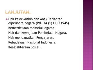 Hak Pakir Miskin dan Anak Terlantar 
dipelihara negara (Psl. 34 (1) UUD 1945) 
Kemerdekaan memeluk agama. 
Hak dan kewajiban Pembelaan Negara. 
Hak mendapatkan Pengajaran. 
Kebudayaan Nasional Indonesia. 
Kesejahteraan Sosial. 
 