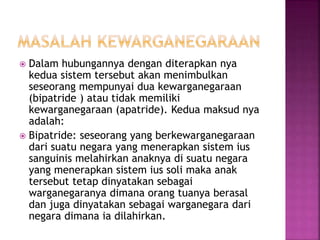  Dalam hubungannya dengan diterapkan nya 
kedua sistem tersebut akan menimbulkan 
seseorang mempunyai dua kewarganegaraan 
(bipatride ) atau tidak memiliki 
kewarganegaraan (apatride). Kedua maksud nya 
adalah: 
 Bipatride: seseorang yang berkewarganegaraan 
dari suatu negara yang menerapkan sistem ius 
sanguinis melahirkan anaknya di suatu negara 
yang menerapkan sistem ius soli maka anak 
tersebut tetap dinyatakan sebagai 
warganegaranya dimana orang tuanya berasal 
dan juga dinyatakan sebagai warganegara dari 
negara dimana ia dilahirkan. 
 