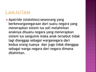  Apatride (stateless):seseorang yang 
berkewarganegaraan dari suatu negara yang 
menerapkan sistem ius soli melahirkan 
anaknya disuatu negara yang menerapkan 
sistem ius sanguinis maka anak tersebut tidak 
lagi dianggap sebagai warganegara dari 
kedua orang tuanya dan juga tidak dianggap 
sebagai warga negara dari negara dimana 
dilahirkan. 
 