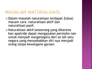  Dalam masalah naturalisasi terdapat 2(dua) 
macam cara :naturalisasi aktif dan 
naturalisasi pasif. 
 Naturalisasi aktif:seseorang yang dikarena 
kan apatride dapat mengajukan permoho nan 
untuk menjadi warganegara dari sa lah satu 
negara yang menyebabkan diri nya menjadi 
orang tanpa kewargane garaan. 
 