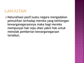  Naturalisasi pasif:suatu negara mengadakan 
pemutihan terhadap mereka yang kehilangan 
kewarganegaraannya maka bagi mereka 
mempunyai hak repu diasi yakni hak untuk 
menolak pemberian kewarganegaraan 
tersebut. 
 