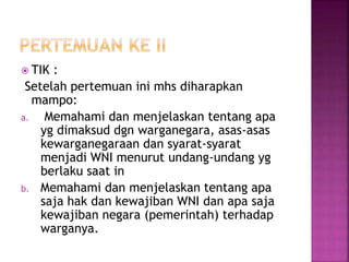  TIK : 
Setelah pertemuan ini mhs diharapkan 
mampo: 
a. Memahami dan menjelaskan tentang apa 
yg dimaksud dgn warganegara, asas-asas 
kewarganegaraan dan syarat-syarat 
menjadi WNI menurut undang-undang yg 
berlaku saat in 
b. Memahami dan menjelaskan tentang apa 
saja hak dan kewajiban WNI dan apa saja 
kewajiban negara (pemerintah) terhadap 
warganya. 
 