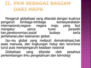 Pengaruh globalisasi yang ditandai dengan kuatnya 
pengaruh lembaga-lembaga kemasyarakatan 
internasional,negara- negara maju yang ikut 
mengatur perca turan perpoliti 
kan,perekonomian,sosial budaya serta 
pertahanan,dan keamanan global. 
Isu–isu global yang meliputi demokratisasi,hak 
asasi manusia, dan lingkungan hidup dan terorisme 
turut pula mempengaruhi keadaan nasional 
Globalisasi yang ditandai oleh pesatnya 
perkembangan ilmu pengetahuan dan tehnologi 
 
