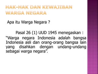 Apa itu Warga Negara ? 
Pasal 26 (1) UUD 1945 menegaskan : 
“Warga negara Indonesia adalah bangsa 
Indonesia asli dan orang-orang bangsa lain 
yang disahkan dengan undang-undang 
sebagai warga negara”. 
 