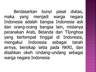 Berdasarkan bunyi pasal diatas, 
maka yang menjadi warga negara 
Indonesia adalah bangsa Indonesia asli 
dan orang-orang bangsa lain, mislanya 
peranakan Arab, Belanda dan TIonghoa 
yang bertempat tinggal di Indonesia, 
mengakui Indonesia sebagai tanah 
airnya, bersikap setia pada NKRI, dan 
disahkan okeh Undang-undang sebagai 
warga negara Indonesia 
 