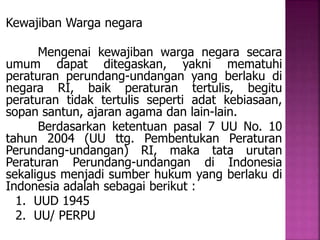 Kewajiban Warga negara 
Mengenai kewajiban warga negara secara 
umum dapat ditegaskan, yakni mematuhi 
peraturan perundang-undangan yang berlaku di 
negara RI, baik peraturan tertulis, begitu 
peraturan tidak tertulis seperti adat kebiasaan, 
sopan santun, ajaran agama dan lain-lain. 
Berdasarkan ketentuan pasal 7 UU No. 10 
tahun 2004 (UU ttg. Pembentukan Peraturan 
Perundang-undangan) RI, maka tata urutan 
Peraturan Perundang-undangan di Indonesia 
sekaligus menjadi sumber hukum yang berlaku di 
Indonesia adalah sebagai berikut : 
1. UUD 1945 
2. UU/ PERPU 
 