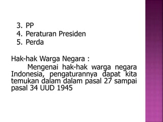 3. PP 
4. Peraturan Presiden 
5. Perda 
Hak-hak Warga Negara : 
Mengenai hak-hak warga negara 
Indonesia, pengaturannya dapat kita 
temukan dalam dalam pasal 27 sampai 
pasal 34 UUD 1945 
 