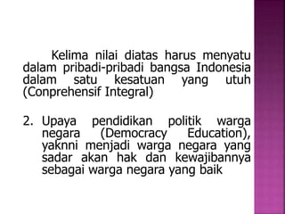 Kelima nilai diatas harus menyatu 
dalam pribadi-pribadi bangsa Indonesia 
dalam satu kesatuan yang utuh 
(Conprehensif Integral) 
2. Upaya pendidikan politik warga 
negara (Democracy Education), 
yaknni menjadi warga negara yang 
sadar akan hak dan kewajibannya 
sebagai warga negara yang baik 
