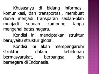 Khususnya di bidang informasi, 
komunikasi, dan transportasi, membuat 
dunia menjadi transparan seolah-olah 
menjadi sebuah kampung tanpa 
mengenal batas negara. 
Kondisi ini menciptakan struktur 
baru,yaitu struktur global. 
Kondisi ini akan mempengaruhi 
struktur dalam kehidupan 
bermasyarakat, berbangsa, dan 
bernegara di Indonesia. 
 