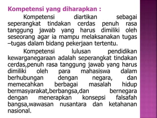 Kompetensi yang diharapkan : 
Kompetensi diartikan sebagai 
seperangkat tindakan cerdas penuh rasa 
tanggung jawab yang harus dimiliki oleh 
seseorang agar ia mampu melaksanakan tugas 
–tugas dalam bidang pekerjaan tertentu. 
Kompetensi lulusan pendidikan 
kewarganegaraan adalah seperangkat tindakan 
cerdas,penuh rasa tanggung jawab yang harus 
dimiliki oleh para mahasiswa dalam 
berhubungan dengan negara, dan 
memecahkan berbagai masalah hidup 
bermasyarakat,berbangsa,dan bernegara 
dengan menerapkan konsepsi falsafah 
bangsa,wawasan nusantara dan ketahanan 
nasional. 
 