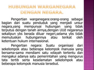 Pengertian warganegara:orang-orang sebagai 
bagian dari suatu penduduk yang menjadi unsur 
negara,yang mempunyai hubungan yang tidak 
terputus dengan tanah airnya,dengan UUd negaranya 
sekalipun ybs berada diluar negeri,selama ybs tidak 
memutuskan hubungannya atau terikat oleh 
ketentuan hukum internasional. 
Pengertian negara: Suatu organisasi dari 
sekelompok atau beberapa kelompok manusia yang 
bersama-sama mendiami satu wilayah tertentu dan 
mengakui adanya satu pemerintahan yang mengurus 
tata tertib serta keselamatan sekelompok atau 
beberapa kelompok manusia tersebut. 
 