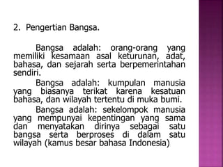 2. Pengertian Bangsa. 
Bangsa adalah: orang-orang yang 
memiliki kesamaan asal keturunan, adat, 
bahasa, dan sejarah serta berpemerintahan 
sendiri. 
Bangsa adalah: kumpulan manusia 
yang biasanya terikat karena kesatuan 
bahasa, dan wilayah tertentu di muka bumi. 
Bangsa adalah: sekelompok manusia 
yang mempunyai kepentingan yang sama 
dan menyatakan dirinya sebagai satu 
bangsa serta berproses di dalam satu 
wilayah (kamus besar bahasa Indonesia) 
 