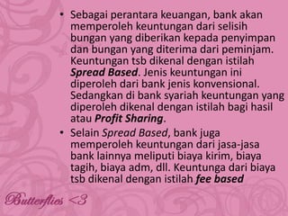 • Sebagai perantara keuangan, bank akan
memperoleh keuntungan dari selisih
bungan yang diberikan kepada penyimpan
dan bungan yang diterima dari peminjam.
Keuntungan tsb dikenal dengan istilah
Spread Based. Jenis keuntungan ini
diperoleh dari bank jenis konvensional.
Sedangkan di bank syariah keuntungan yang
diperoleh dikenal dengan istilah bagi hasil
atau Profit Sharing.
• Selain Spread Based, bank juga
memperoleh keuntungan dari jasa-jasa
bank lainnya meliputi biaya kirim, biaya
tagih, biaya adm, dll. Keuntunga dari biaya
tsb dikenal dengan istilah fee based

 