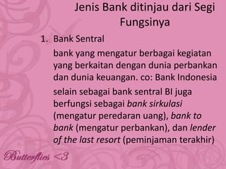 Jenis Bank ditinjau dari Segi
Fungsinya
1. Bank Sentral
bank yang mengatur berbagai kegiatan
yang berkaitan dengan dunia perbankan
dan dunia keuangan. co: Bank Indonesia
selain sebagai bank sentral BI juga
berfungsi sebagai bank sirkulasi
(mengatur peredaran uang), bank to
bank (mengatur perbankan), dan lender
of the last resort (peminjaman terakhir)

 
