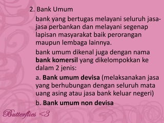 2. Bank Umum
bank yang bertugas melayani seluruh jasajasa perbankan dan melayani segenap
lapisan masyarakat baik perorangan
maupun lembaga lainnya.
bank umum dikenal juga dengan nama
bank komersil yang dikelompokkan ke
dalam 2 jenis:
a. Bank umum devisa (melaksanakan jasa
yang berhubungan dengan seluruh mata
uang asing atau jasa bank keluar negeri)
b. Bank umum non devisa

 