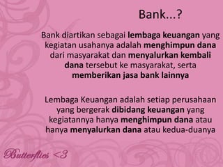 Bank...?
Bank diartikan sebagai lembaga keuangan yang
kegiatan usahanya adalah menghimpun dana
dari masyarakat dan menyalurkan kembali
dana tersebut ke masyarakat, serta
memberikan jasa bank lainnya
Lembaga Keuangan adalah setiap perusahaan
yang bergerak dibidang keuangan yang
kegiatannya hanya menghimpun dana atau
hanya menyalurkan dana atau kedua-duanya

 