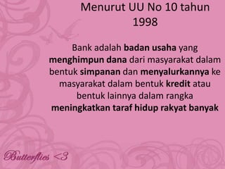 Menurut UU No 10 tahun
1998
Bank adalah badan usaha yang
menghimpun dana dari masyarakat dalam
bentuk simpanan dan menyalurkannya ke
masyarakat dalam bentuk kredit atau
bentuk lainnya dalam rangka
meningkatkan taraf hidup rakyat banyak

 