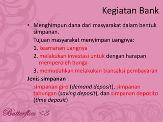 Kegiatan Bank
• Menghimpun dana dari masyarakat dalam bentuk
simpanan.
Tujuan masyarakat menyimpan uangnya:
1. keamanan uangnya
2. melakukan investasi untuk dengan harapan
memperoleh bunga
3. memudahkan melakukan transaksi pembayaran
Jenis simpanan :
simpanan giro (demand deposit), simpanan
tabungan (saving deposit), dan simpanan deposito
(time deposit)

 