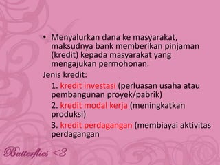 • Menyalurkan dana ke masyarakat,
maksudnya bank memberikan pinjaman
(kredit) kepada masyarakat yang
mengajukan permohonan.
Jenis kredit:
1. kredit investasi (perluasan usaha atau
pembangunan proyek/pabrik)
2. kredit modal kerja (meningkatkan
produksi)
3. kredit perdagangan (membiayai aktivitas
perdagangan

 