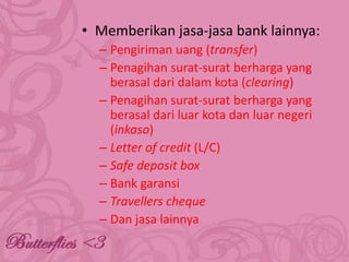 • Memberikan jasa-jasa bank lainnya:
– Pengiriman uang (transfer)
– Penagihan surat-surat berharga yang
berasal dari dalam kota (clearing)
– Penagihan surat-surat berharga yang
berasal dari luar kota dan luar negeri
(inkaso)
– Letter of credit (L/C)
– Safe deposit box
– Bank garansi
– Travellers cheque
– Dan jasa lainnya

 