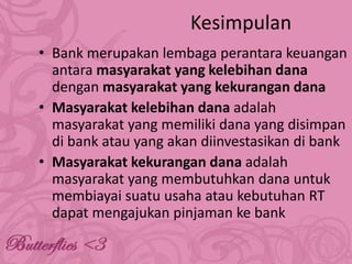 Kesimpulan
• Bank merupakan lembaga perantara keuangan
antara masyarakat yang kelebihan dana
dengan masyarakat yang kekurangan dana
• Masyarakat kelebihan dana adalah
masyarakat yang memiliki dana yang disimpan
di bank atau yang akan diinvestasikan di bank
• Masyarakat kekurangan dana adalah
masyarakat yang membutuhkan dana untuk
membiayai suatu usaha atau kebutuhan RT
dapat mengajukan pinjaman ke bank

 