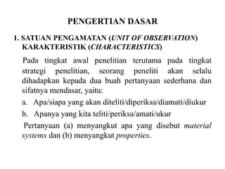 PENGERTIAN DASAR
1. SATUAN PENGAMATAN (UNIT OF OBSERVATION)
KARAKTERISTIK (CHARACTERISTICS)
Pada tingkat awal penelitian terutama pada tingkat
strategi penelitian, seorang peneliti akan selalu
dihadapkan kepada dua buah pertanyaan sederhana dan
sifatnya mendasar, yaitu:
a. Apa/siapa yang akan diteliti/diperiksa/diamati/diukur
b. Apanya yang kita teliti/periksa/amati/ukur
Pertanyaan (a) menyangkut apa yang disebut material
systems dan (b) menyangkut properties.
 