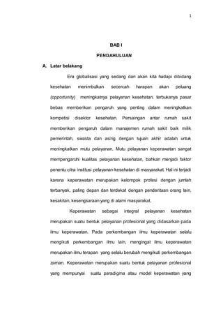 1
BAB I
PENDAHULUAN
A. Latar belakang
Era globalisasi yang sedang dan akan kita hadapi dibidang
kesehatan menimbulkan secercah harapan akan peluang
(opportunity) meningkatnya pelayanan kesehatan. terbukanya pasar
bebas memberikan pengaruh yang penting dalam meningkatkan
kompetisi disektor kesehatan. Persaingan antar rumah sakit
memberikan pengaruh dalam manajemen rumah sakit baik milik
pemerintah, swasta dan asing dengan tujuan akhir adalah untuk
meningkatkan mutu pelayanan. Mutu pelayanan keperawatan sangat
mempengaruhi kualitas pelayanan kesehatan, bahkan menjadi faktor
penentu citra institusi pelayanan kesehatan di masyarakat. Hal ini terjadi
karena keperawatan merupakan kelompok profesi dengan jumlah
terbanyak, paling depan dan terdekat dengan penderitaan orang lain,
kesakitan, kesengsaraan yang di alami masyarakat.
Keperawatan sebagai integral pelayanan kesehatan
merupakan suatu bentuk pelayanan profesional yang didasarkan pada
ilmu keperawatan. Pada perkembangan ilmu keperawatan selalu
mengikuti perkembangan ilmu lain, mengingat ilmu keperawatan
merupakan ilmu terapan yang selalu berubah mengikuti perkembangan
zaman. Keperawatan merupakan suatu bentuk pelayanan profesional
yang mempunyai suatu paradigma atau model keperawatan yang
 