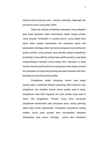 2
meliputi empat komponen yaitu : manusia, kesehatan, lingkungan dan
perawat itu sendiri ( perry,potter, 2009).
Salah satu indikator pendekatan pencapaian mutu pelayanan
yang dapat digunakan dalam keperawatan adalah dengan perilaku
caring perawat. Pendekatan ini penting karena caring adalah fokus
utama dalam praktek keperawatan dan merupakan esensi dari
keperawatan. Sehingga dalam memberikan pelayanan harus terlihat dari
aplikasi perilaku caring perawat, yang dilandasi dengan pengetahuan
(knowledge), sikap (attitude), tindakanatau praktik (practice) yang dapat
mengembangkan hubungan caring dengan klien. Hubungan ini dapat
memberi dampak positif pada semua orang yang kontak dengan perawat
dan merupakan hal yang paling penting yang dapat dirasakan oleh klien.
(Paul Morrison dan Philip Burnard,2008).
Pengetahuan adalah merupakan domain yang sangat
penting dalam membentuk tindakan seseorang (Overt behavior). Dari
pengalaman dan penelitian terbukti bahwa perilaku yang di dasari
pengetahuan akan lebih langgeng dari pada perilaku yang tidak di
dasari oleh pengetahuan. Perawat caring harus mempunyai
pengetahuan keperawatan yang merupakan dasar, sebagi pelindung
dalam legal praktik keperawatan. Peningkatan pemahaman tentang
perilaku caring pada perawat akan meningkatkan pelayanan
keperawatan untuk pasien. Sehingga pasien akan merasakan
 
