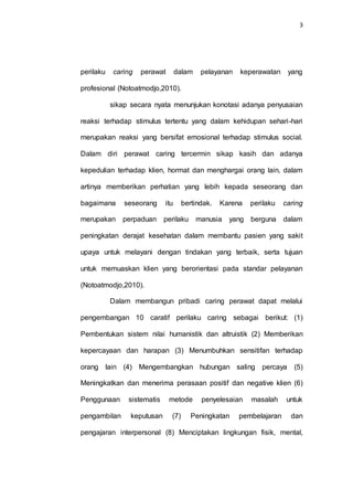 3
perilaku caring perawat dalam pelayanan keperawatan yang
profesional (Notoatmodjo,2010).
sikap secara nyata menunjukan konotasi adanya penyusaian
reaksi terhadap stimulus tertentu yang dalam kehidupan sehari-hari
merupakan reaksi yang bersifat emosional terhadap stimulus social.
Dalam diri perawat caring tercermin sikap kasih dan adanya
kepedulian terhadap klien, hormat dan menghargai orang lain, dalam
artinya memberikan perhatian yang lebih kepada seseorang dan
bagaimana seseorang itu bertindak. Karena perilaku caring
merupakan perpaduan perilaku manusia yang berguna dalam
peningkatan derajat kesehatan dalam membantu pasien yang sakit
upaya untuk melayani dengan tindakan yang terbaik, serta tujuan
untuk memuaskan klien yang berorientasi pada standar pelayanan
(Notoatmodjo,2010).
Dalam membangun pribadi caring perawat dapat melalui
pengembangan 10 caratif perilaku caring sebagai berikut: (1)
Pembentukan sistem nilai humanistik dan altruistik (2) Memberikan
kepercayaan dan harapan (3) Menumbuhkan sensitifan terhadap
orang lain (4) Mengembangkan hubungan saling percaya (5)
Meningkatkan dan menerima perasaan positif dan negative klien (6)
Penggunaan sistematis metode penyelesaian masalah untuk
pengambilan keputusan (7) Peningkatan pembelajaran dan
pengajaran interpersonal (8) Menciptakan lingkungan fisik, mental,
 