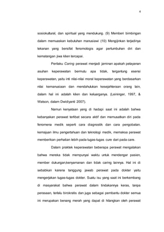 4
sosiokultural, dan spiritual yang mendukung. (9) Memberi bimbingan
dalam memuaskan kebutuhan manusiawi (10) Mengijinkan terjadinya
tekanan yang bersifat fenomologis agar pertumbuhan diri dan
kematangan jiwa klien tercapai.
Perilaku Caring perawat menjadi jaminan apakah pelayanan
asuhan keperawatan bermutu apa tidak, tergantung esensi
keperawatan, yaitu inti nilai-nilai moral keperawatan yang berdasarkan
nilai kemanusiaan dan mendahulukan kesejahteraan orang lain,
dalam hal ini adalah klien dan keluarganya. (Leininger, 1997, &
Watson, dalam Dwidiyanti 2007).
Namun kenyataan yang di hadapi saat ini adalah bahwa
kebanyakan perawat terlibat secara aktif dan memusatkan diri pada
fenomena medik seperti cara diagnostik dan cara pengobatan.
kemajuan ilmu pengertahuan dan teknologi medik, memaksa perawat
memberikan perhatian lebih pada tugas-tugas cure dari pada care.
Dalam praktek keperawatan beberapa perawat mengatakan
bahwa mereka tidak mempunyai waktu untuk mendengar pasien,
member dukungan,kenyamanan dan tidak caring lainnya. Hal ini di
sebabkan karena tanggung jawab perawat pada dokter yaitu
mengerjakan tugas-tugas dokter. Suatu isu yang saat ini berkembang
di masyarakat bahwa perawat dalam tindakannya keras, tanpa
perasaan, terlalu birokratis dan juga sebagai pembantu dokter semua
ini merupakan benang merah yang dapat di hilangkan oleh perawat
 