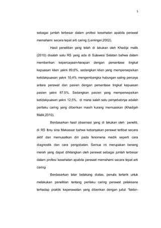 5
sebagai jumlah terbesar dalam profesi kesehatan apabila perawat
memahami secara tepat arti caring (Leininger,2002).
Hasil penelitian yang telah di lakukan oleh Khadija malik
(2010) disalah satu RS yang ada di Sulawesi Selatan bahwa dalam
memberikan kepercayaan-harapan dengan persentase tingkat
kepuasan klien yakni 89,6%, sedangkan klien yang mempersepsikan
ketidakpuasan yakni 10,4% mengembangka hubungan saling percaya
antara perawat dan pasien dengan persentase tingkat kepuasan
pasien yakni 87,5%. Sedangkan pasien yang mempersepsikan
ketidakpuasan yakni 12,5%, di mana salah satu penyebabnya adalah
perilaku caring yang diberikan masih kurang memuaskan (Khadijah
Malik,2010).
Berdasarkan hasil observasi yang di lakukan oleh peneliti,
di RS Ibnu sina Makassar bahwa kebanyakan perawat terlibat secara
aktif dan memusatkan diri pada fenomena medik seperti cara
diagnostik dan cara pengobatan. Semua ini merupakan benang
merah yang dapat dihilangkan oleh perawat sebagai jumlah terbesar
dalam profesi kesehatan apabila perawat memahami secara tepat arti
caring
Berdasarkan latar belakang diatas, penulis tertarik untuk
melakukan penelitian tentang perilaku caring perawat pelaksana
terhadap praktik keperawatan yang diberikan dengan judul: “faktor-
 