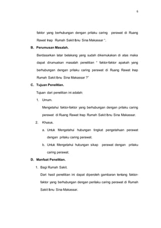 6
faktor yang berhubungan dengan prilaku caring perawat di Ruang
Rawat Inap Rumah Sakit Ibnu Sina Makassar “.
B. Perumusan Masalah.
Berdasarkan latar belakang yang sudah dikemukakan di atas maka
dapat dirumuskan masalah penelitian “ faktor-faktor apakah yang
berhubungan dengan prilaku caring perawat di Ruang Rawat Inap
Rumah Sakit Ibnu Sina Makassar ?”
C. Tujuan Penelitian.
Tujuan dari penelitian ini adalah:
1. Umum.
Mengetahui faktor-faktor yang berhubungan dengan prilaku caring
perawat di Ruang Rawat Inap Rumah Sakit Ibnu Sina Makassar.
2. Khusus.
a. Untuk Mengetahui hubungan tingkat pengetahuan perawat
dengan prilaku caring perawat.
b. Untuk Mengetahui hubungan sikap perawat dengan prilaku
caring perawat.
D. Manfaat Penelitian.
1. Bagi Rumah Sakit.
Dari hasil penelitian ini dapat diperoleh gambaran tentang faktor-
faktor yang berhubungan dengan perilaku caring perawat di Rumah
Sakit Ibnu Sina Makassar.
 