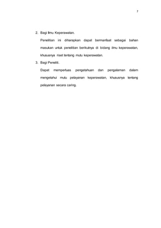 7
2. Bagi Ilmu Keperawatan.
Penelitian ini diharapkan dapat bermanfaat sebagai bahan
masukan untuk penelitian berikutnya di bidang ilmu keperawatan,
khususnya riset tentang mutu keperawatan.
3. Bagi Peneliti.
Dapat memperluas pengetahuan dan pengalaman dalam
mengetahui mutu pelayanan keperawatan, khususnya tentang
pelayanan secara caring.
 