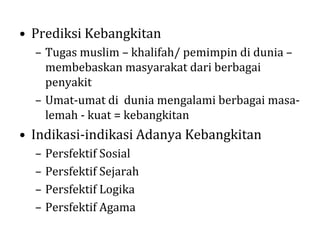 • Prediksi Kebangkitan
– Tugas muslim – khalifah/ pemimpin di dunia –
membebaskan masyarakat dari berbagai
penyakit
– Umat-umat di dunia mengalami berbagai masalemah - kuat = kebangkitan

• Indikasi-indikasi Adanya Kebangkitan
–
–
–
–

Persfektif Sosial
Persfektif Sejarah
Persfektif Logika
Persfektif Agama

 