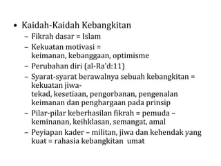 • Kaidah-Kaidah Kebangkitan
– Fikrah dasar = Islam
– Kekuatan motivasi =
keimanan, kebanggaan, optimisme
– Perubahan diri (al-Ra’d:11)
– Syarat-syarat berawalnya sebuah kebangkitan =
kekuatan jiwatekad, kesetiaan, pengorbanan, pengenalan
keimanan dan penghargaan pada prinsip
– Pilar-pilar keberhasilan fikrah = pemuda –
keminanan, keihklasan, semangat, amal
– Peyiapan kader – militan, jiwa dan kehendak yang
kuat = rahasia kebangkitan umat

 