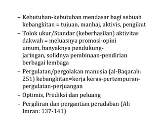 – Kebutuhan-kebutuhan mendasar bagi sebuah
kebangkitan = tujuan, manhaj, aktivis, pengikut
– Tolok ukur/Standar (keberhasilan) aktivitas
dakwah = meluasnya promosi-opini
umum, banyaknya pendukungjaringan, solidnya pembinaan-pendirian
berbagai lembaga
– Pergulatan/pergolakan manusia (al-Baqarah:
251) kebangkitan=kerja keras-pertempuranpergulatan-perjuangan
– Optimis, Prediksi dan peluang
– Pergiliran dan pergantian peradaban (Ali
Imran: 137-141)

 