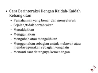 • Cara Berinteraksi Dengan Kaidah-Kaidah
Kebangkitan
–
–
–
–
–
–

Pemahaman yang benar dan menyeluruh
Sejalan/tidak bertabrakan
Menaklukkan
Menggunakan
Mengubah atau mengalihkan
Menggunakan sebagian untuk melawan atau
mendayagunakan sebagian yang lain
– Menanti saat datangnya kemenangan

 
